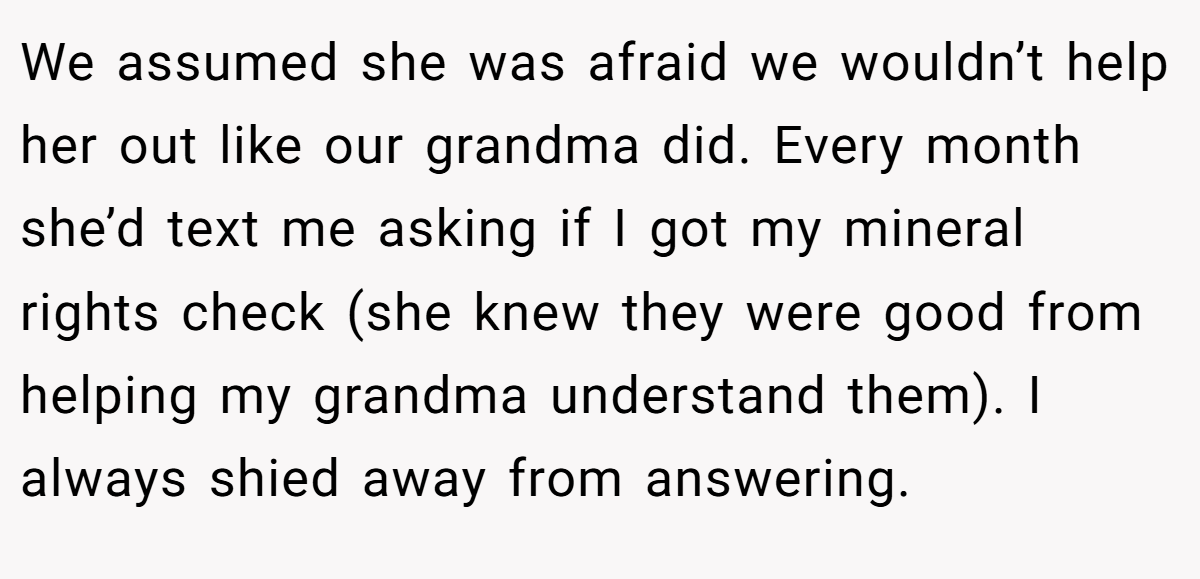 We assumed she was afraid we wouldn’t help her out like our grandma did. Every month she’d text me asking if I got my mineral rights check (she knew they were good from helping my grandma understand them). I always shied away from answering.