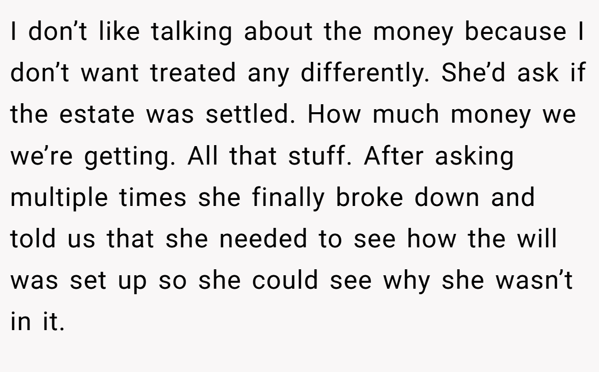 I don’t like talking about the money because I don’t want treated any differently. She’d ask if the estate was settled. How much money we we’re getting. All that stuff. After asking multiple times she finally broke down and told us that she needed to see how the will was set up so she could see why she wasn’t in it.