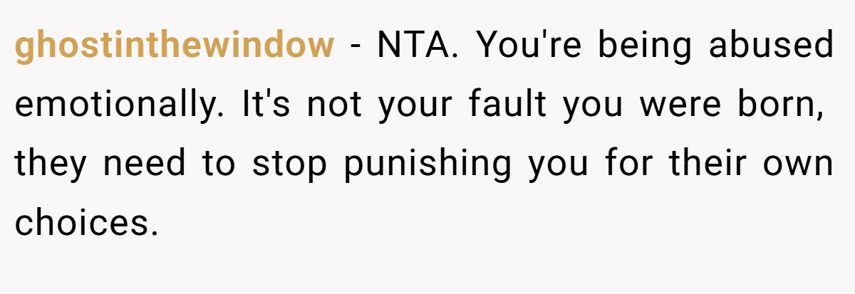 ghostinthewindow − NTA. You're being abused emotionally. It's not your fault you were born, they need to stop punishing you for their own choices.