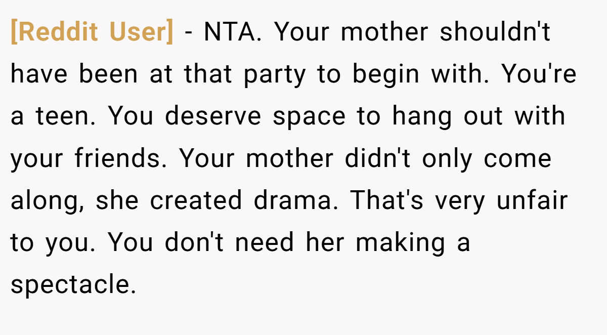 [Reddit User] − NTA. Your mother shouldn't have been at that party to begin with. You're a teen. You deserve space to hang out with your friends. Your mother didn't only come along, she created drama. That's very unfair to you. You don't need her making a spectacle.