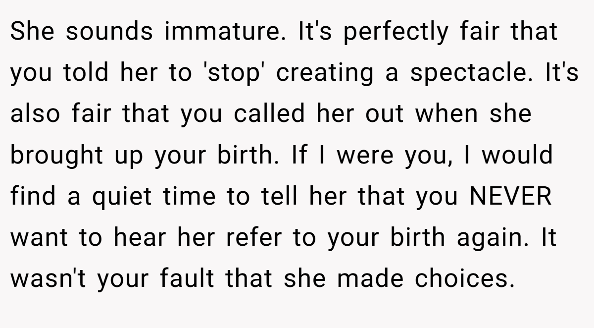 She sounds immature. It's perfectly fair that you told her to 'stop' creating a spectacle. It's also fair that you called her out when she brought up your birth. If I were you, I would find a quiet time to tell her that you NEVER want to hear her refer to your birth again. It wasn't your fault that she made choices.