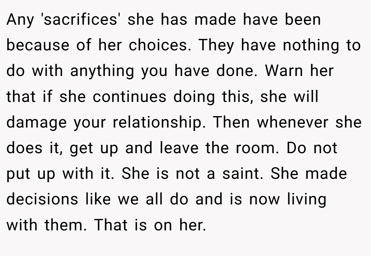 Any 'sacrifices' she has made have been because of her choices. They have nothing to do with anything you have done. Warn her that if she continues doing this, she will damage your relationship. Then whenever she does it, get up and leave the room. Do not put up with it. She is not a saint. She made decisions like we all do and is now living with them. That is on her.