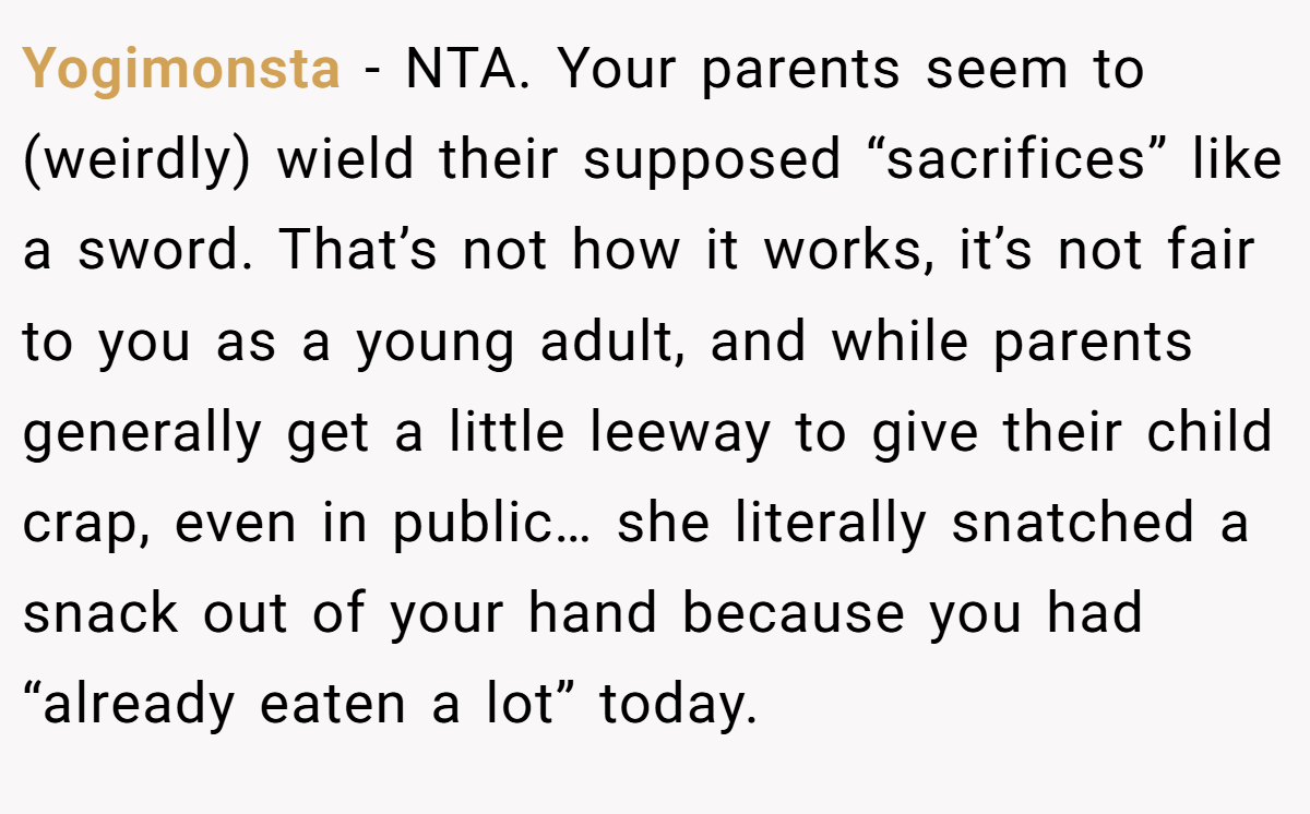 Yogimonsta − NTA. Your parents seem to (weirdly) wield their supposed “sacrifices” like a sword. That’s not how it works, it’s not fair to you as a young adult, and while parents generally get a little leeway to give their child crap, even in public… she literally snatched a snack out of your hand because you had “already eaten a lot” today.