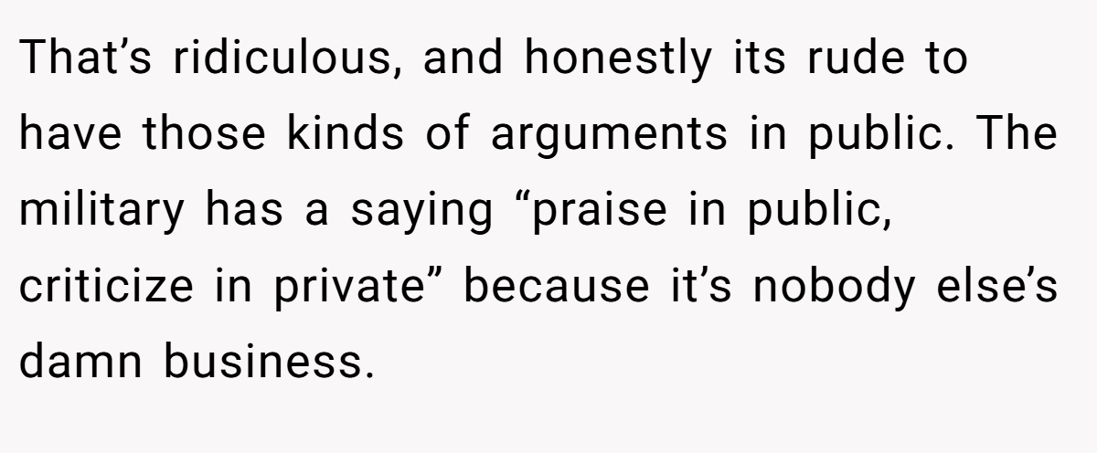 That’s ridiculous, and honestly its rude to have those kinds of arguments in public. The military has a saying “praise in public, criticize in private” because it’s nobody else’s damn business.