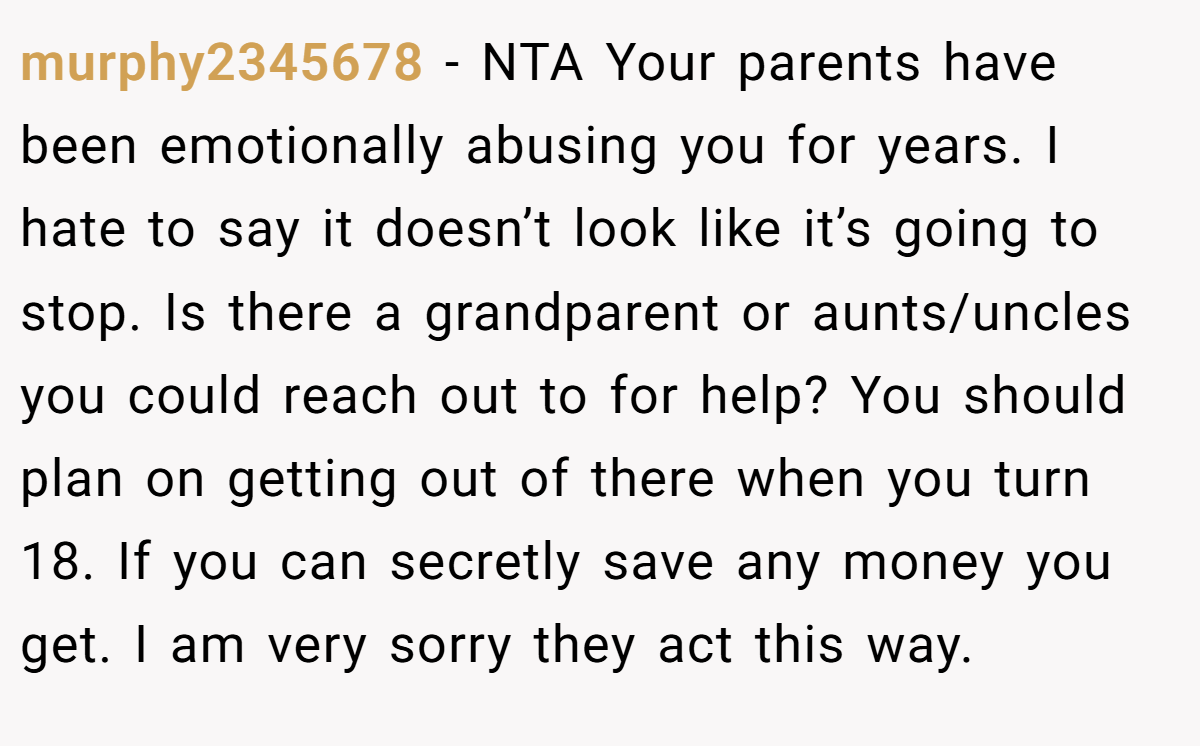 murphy2345678 − NTA Your parents have been emotionally abusing you for years. I hate to say it doesn’t look like it’s going to stop. Is there a grandparent or aunts/uncles you could reach out to for help? You should plan on getting out of there when you turn 18. If you can secretly save any money you get. I am very sorry they act this way.