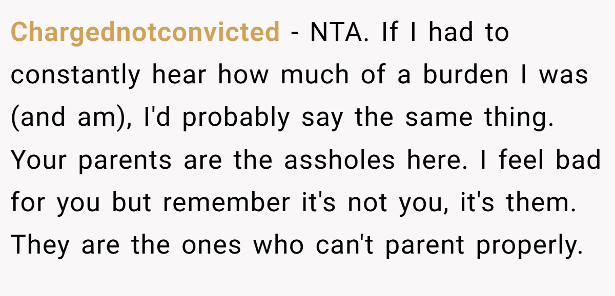 Chargednotconvicted − NTA. If I had to constantly hear how much of a burden I was (and am), I'd probably say the same thing. Your parents are the assholes here. I feel bad for you but remember it's not you, it's them. They are the ones who can't parent properly.