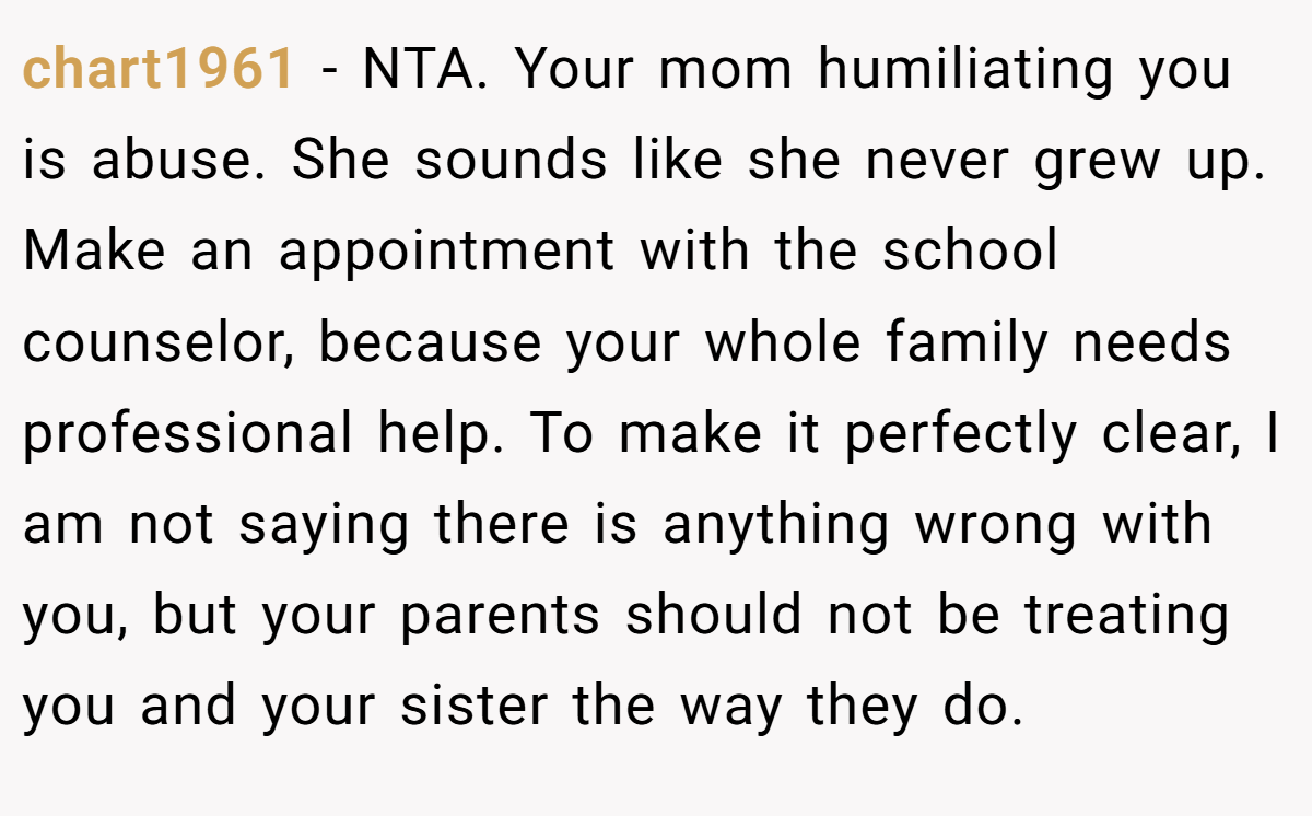 chart1961 − NTA. Your mom humiliating you is abuse. She sounds like she never grew up. Make an appointment with the school counselor, because your whole family needs professional help. To make it perfectly clear, I am not saying there is anything wrong with you, but your parents should not be treating you and your sister the way they do.