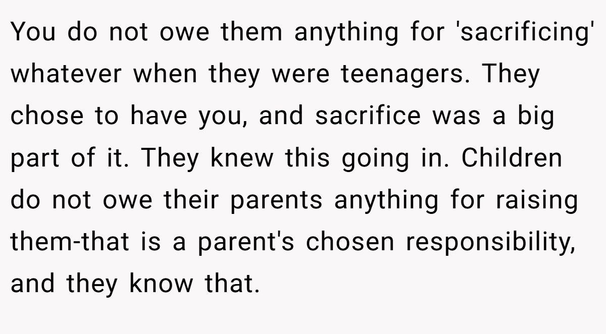 You do not owe them anything for 'sacrificing' whatever when they were teenagers. They chose to have you, and sacrifice was a big part of it. They knew this going in. Children do not owe their parents anything for raising them-that is a parent's chosen responsibility, and they know that.