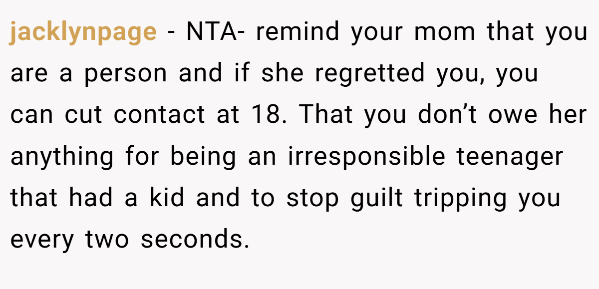 jacklynpage − NTA- remind your mom that you are a person and if she regretted you, you can cut contact at 18. That you don’t owe her anything for being an irresponsible teenager that had a kid and to stop guilt tripping you every two seconds.