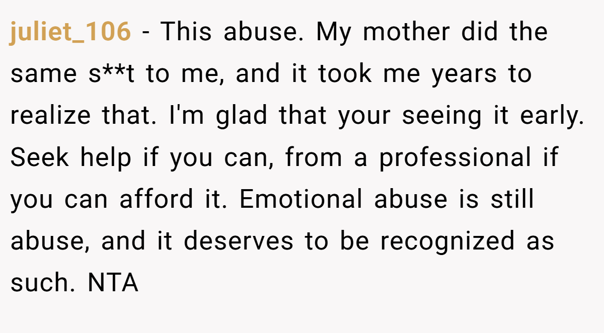 juliet_106 − This abuse. My mother did the same s**t to me, and it took me years to realize that. I'm glad that your seeing it early. Seek help if you can, from a professional if you can afford it. Emotional abuse is still abuse, and it deserves to be recognized as such. NTA