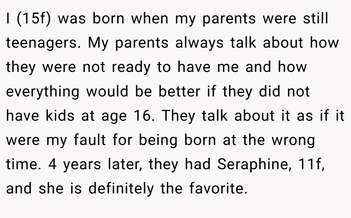 I (15f) was born when my parents were still teenagers. My parents always talk about how they were not ready to have me and how everything would be better if they did not have kids at age 16. They talk about it as if it were my fault for being born at the wrong time. 4 years later, they had Seraphine, 11f, and she is definitely the favorite.