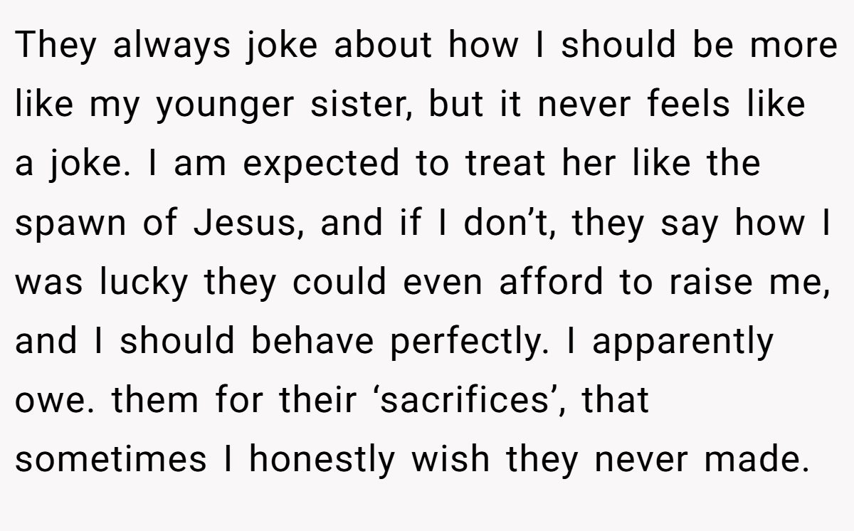 They always joke about how I should be more like my younger sister, but it never feels like a joke. I am expected to treat her like the spawn of Jesus, and if I don’t, they say how I was lucky they could even afford to raise me, and I should behave perfectly. I apparently owe. them for their ‘sacrifices’, that sometimes I honestly wish they never made.