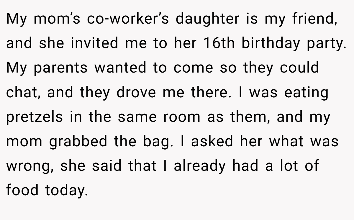 My mom’s co-worker’s daughter is my friend, and she invited me to her 16th birthday party. My parents wanted to come so they could chat, and they drove me there. I was eating pretzels in the same room as them, and my mom grabbed the bag. I asked her what was wrong, she said that I already had a lot of food today.