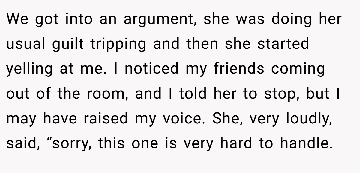 We got into an argument, she was doing her usual guilt tripping and then she started yelling at me. I noticed my friends coming out of the room, and I told her to stop, but I may have raised my voice. She, very loudly, said, “sorry, this one is very hard to handle.