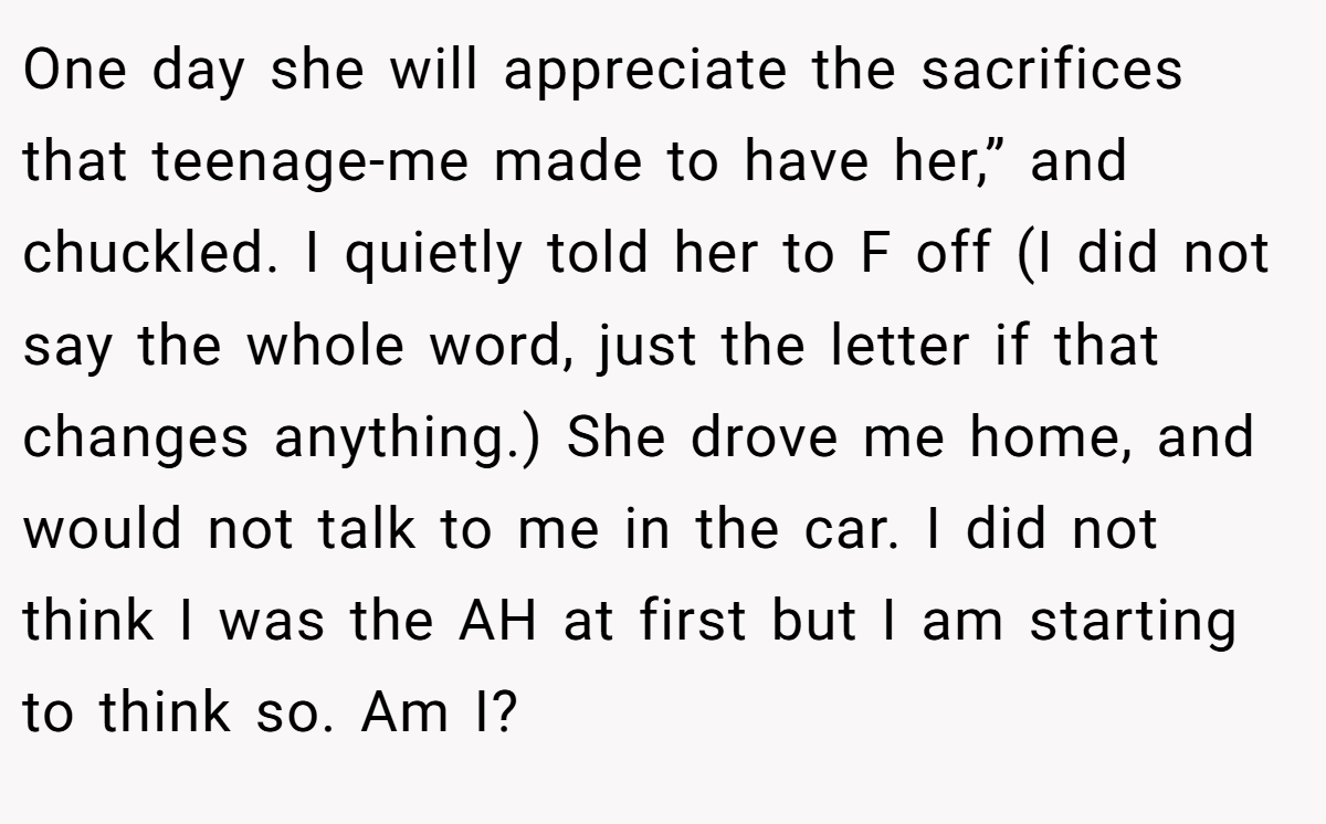 One day she will appreciate the sacrifices that teenage-me made to have her,” and chuckled. I quietly told her to F off (I did not say the whole word, just the letter if that changes anything.) She drove me home, and would not talk to me in the car. I did not think I was the AH at first but I am starting to think so. Am I?