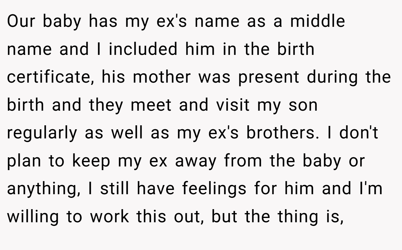 Our baby has my ex's name as a middle name and I included him in the birth certificate, his mother was present during the birth and they meet and visit my son regularly as well as my ex's brothers. I don't plan to keep my ex away from the baby or anything, I still have feelings for him and I'm willing to work this out, but the thing is,