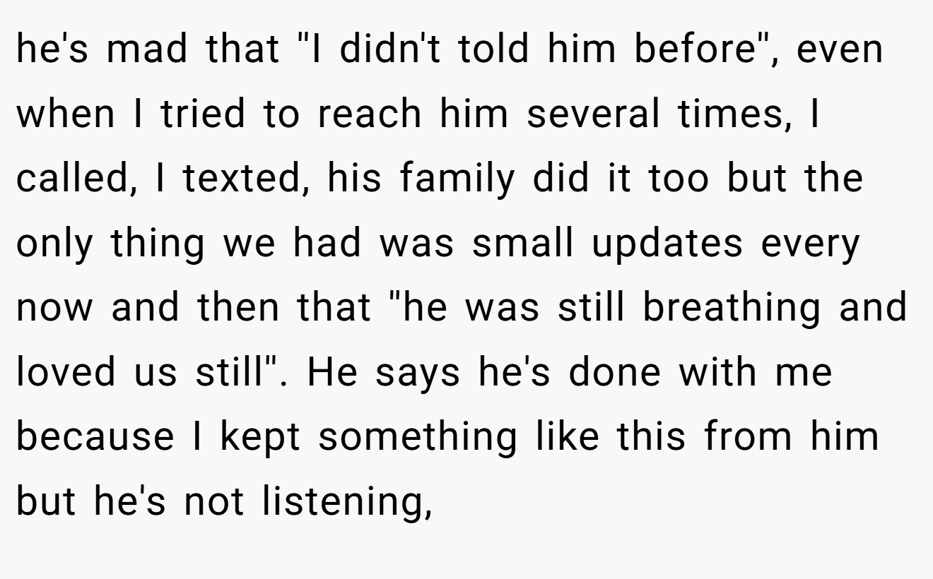 he's mad that ''I didn't told him before'', even when I tried to reach him several times, I called, I texted, his family did it too but the only thing we had was small updates every now and then that ''he was still breathing and loved us still''. He says he's done with me because I kept something like this from him but he's not listening,