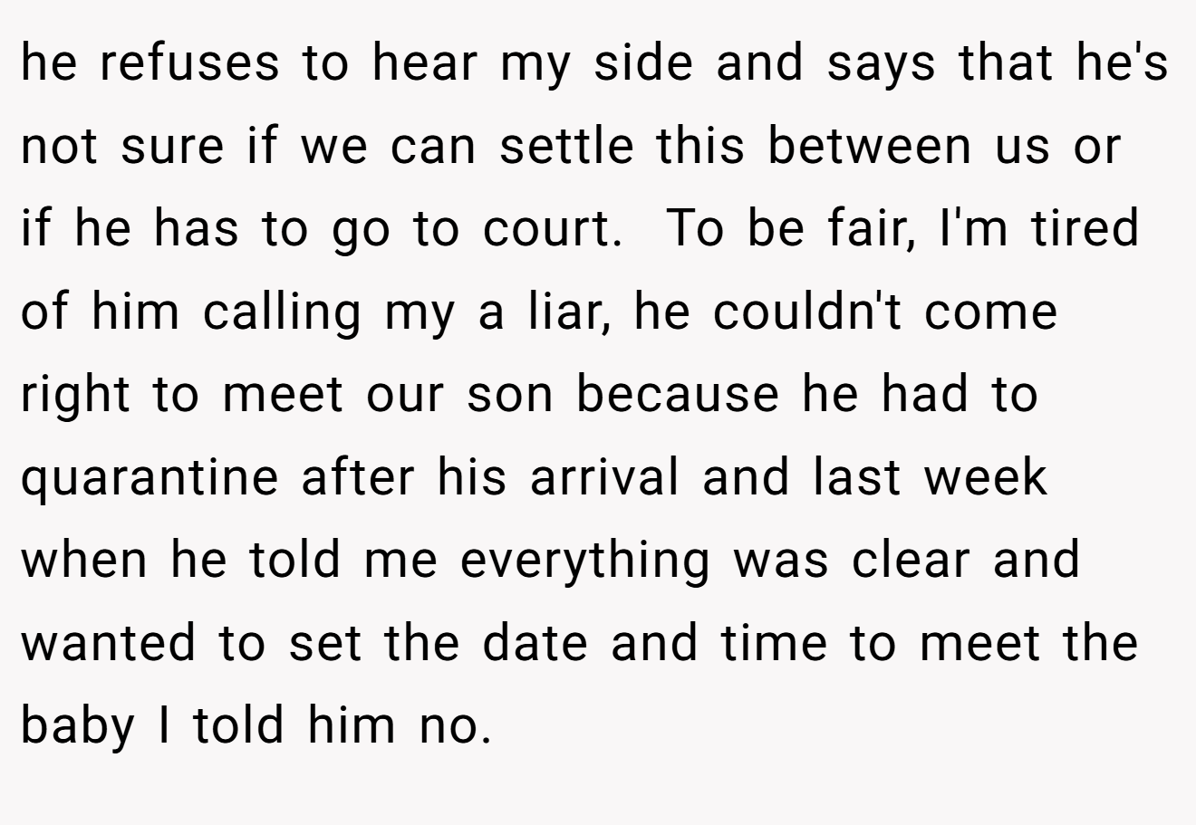 he refuses to hear my side and says that he's not sure if we can settle this between us or if he has to go to court.  To be fair, I'm tired of him calling my a liar, he couldn't come right to meet our son because he had to quarantine after his arrival and last week when he told me everything was clear and wanted to set the date and time to meet the baby I told him no.
