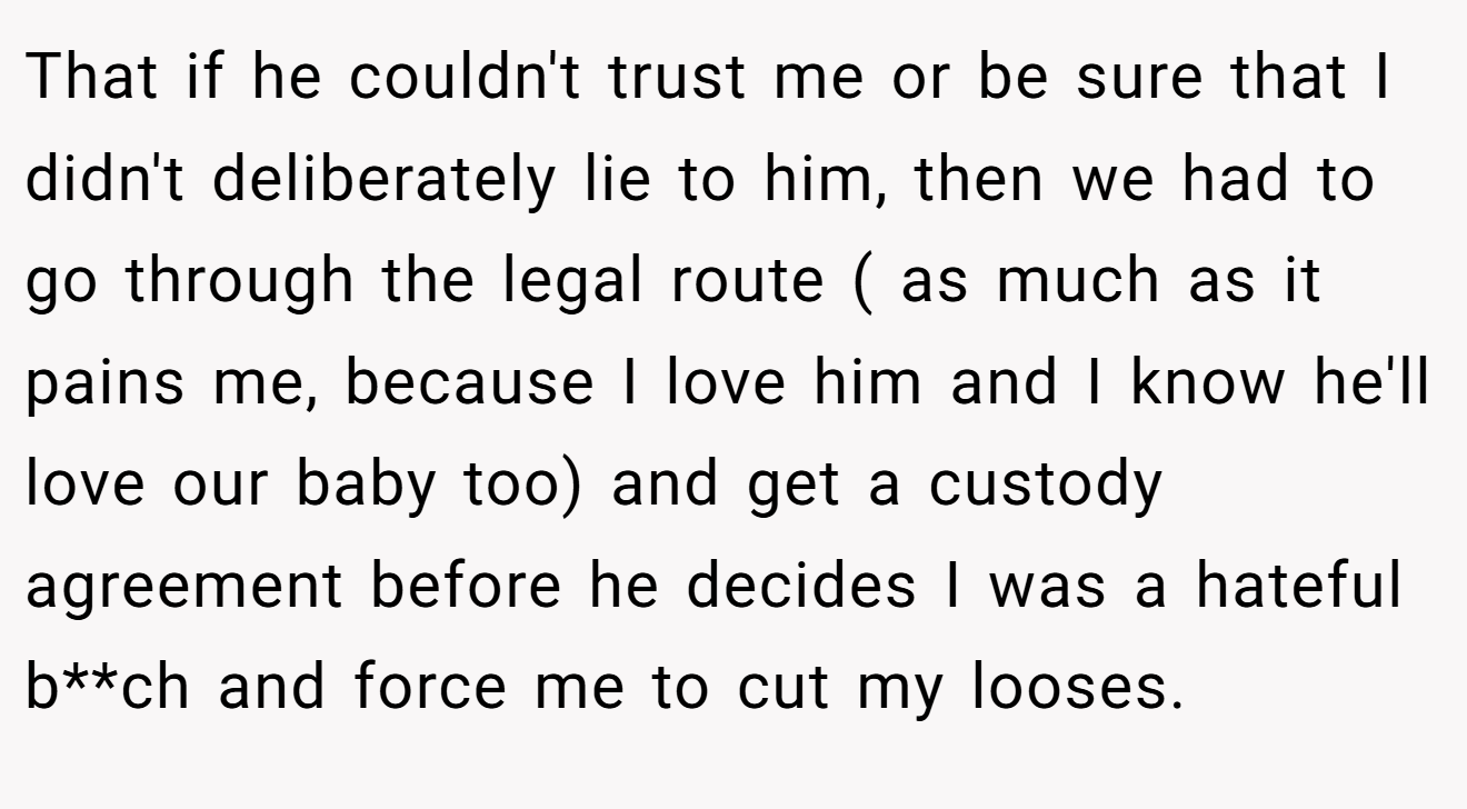 That if he couldn't trust me or be sure that I didn't deliberately lie to him, then we had to go through the legal route ( as much as it pains me, because I love him and I know he'll love our baby too) and get a custody agreement before he decides I was a hateful b**ch and force me to cut my looses.