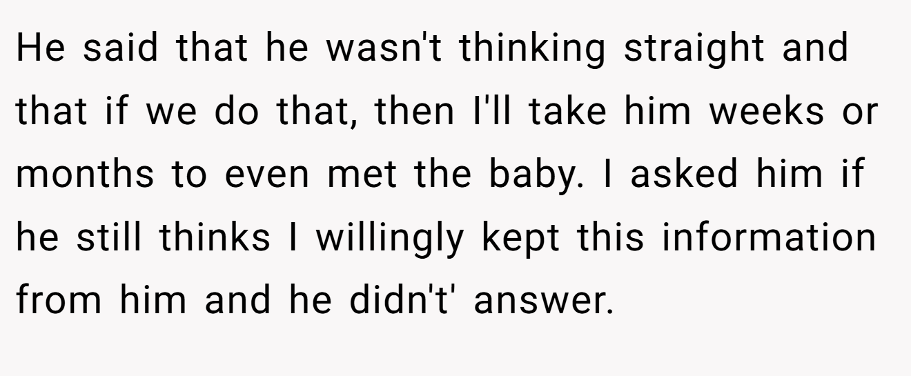 He said that he wasn't thinking straight and that if we do that, then I'll take him weeks or months to even met the baby. I asked him if he still thinks I willingly kept this information from him and he didn't' answer.
