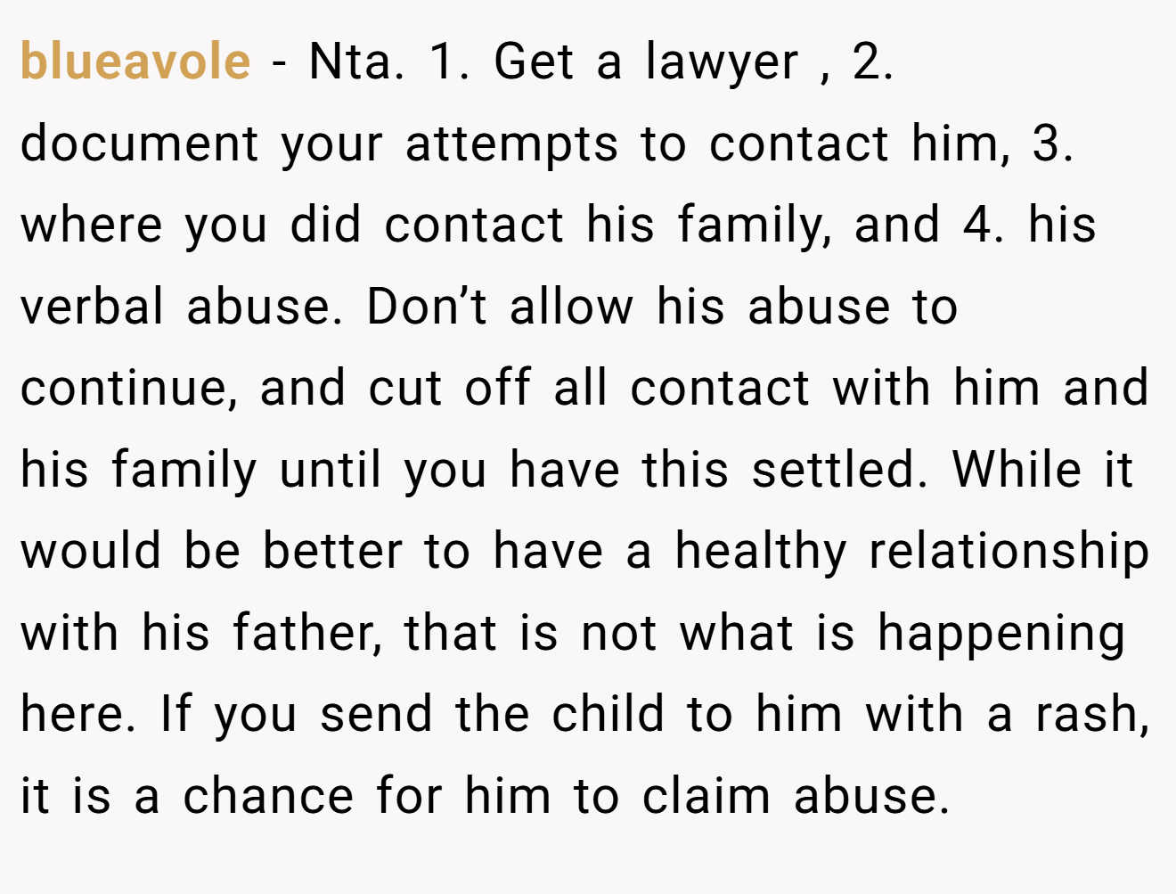 blueavole - Nta. 1. Get a lawyer , 2. document your attempts to contact him, 3. where you did contact his family, and 4. his verbal abuse. Don’t allow his abuse to continue, and cut off all contact with him and his family until you have this settled. While it would be better to have a healthy relationship with his father, that is not what is happening here. If you send the child to him with a rash, it is a chance for him to claim abuse.
