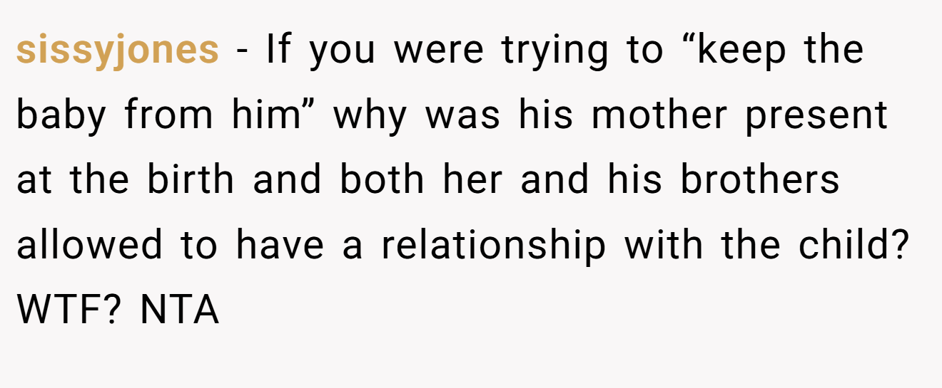 sissyjones - If you were trying to “keep the baby from him” why was his mother present at the birth and both her and his brothers allowed to have a relationship with the child? WTF? NTA