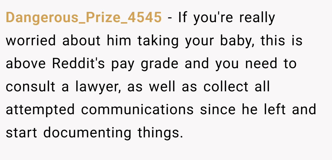 Dangerous_Prize_4545 - If you're really worried about him taking your baby, this is above Reddit's pay grade and you need to consult a lawyer, as well as collect all attempted communications since he left and start documenting things.