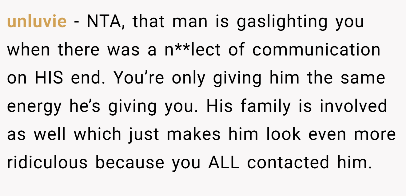unluvie - NTA, that man is gaslighting you when there was a n**lect of communication on HIS end. You’re only giving him the same energy he’s giving you. His family is involved as well which just makes him look even more ridiculous because you ALL contacted him.