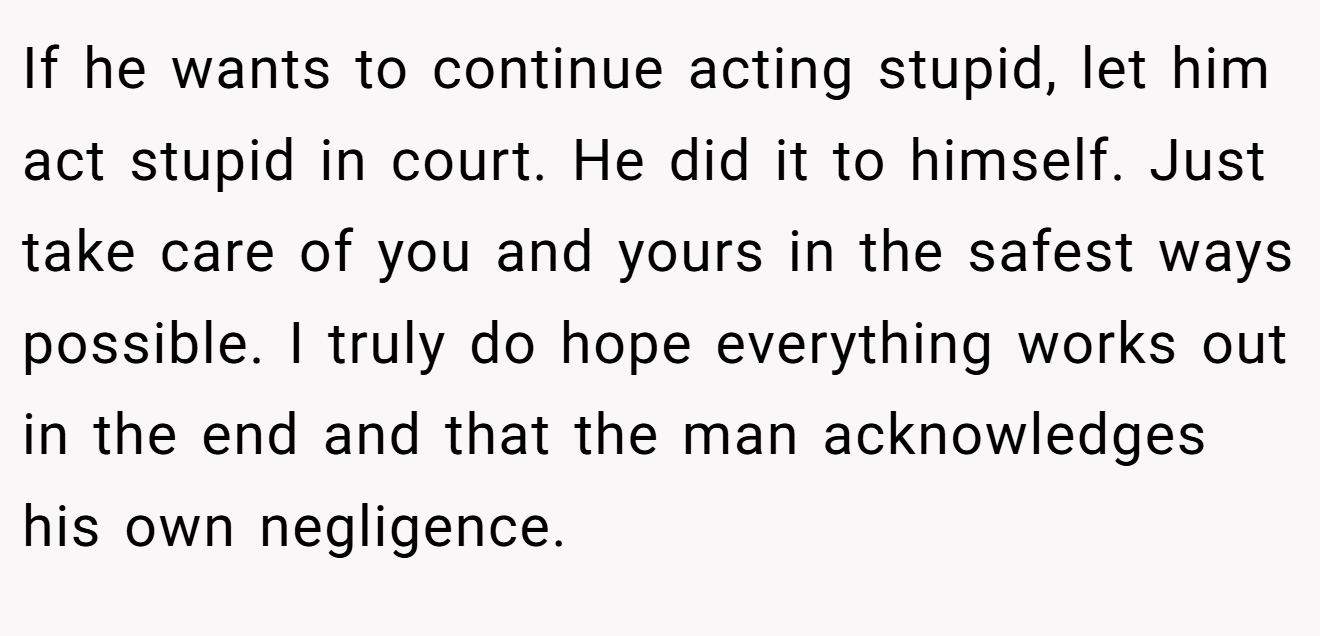 If he wants to continue acting stupid, let him act stupid in court. He did it to himself. Just take care of you and yours in the safest ways possible. I truly do hope everything works out in the end and that the man acknowledges his own negligence.