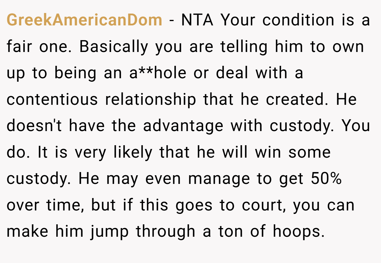 GreekAmericanDom - NTA Your condition is a fair one. Basically you are telling him to own up to being an a**hole or deal with a contentious relationship that he created. He doesn't have the advantage with custody. You do. It is very likely that he will win some custody. He may even manage to get 50% over time, but if this goes to court, you can make him jump through a ton of hoops.