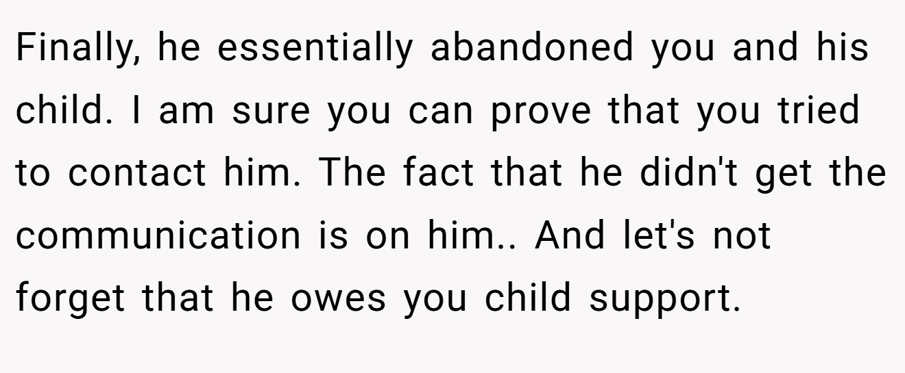 Finally, he essentially abandoned you and his child. I am sure you can prove that you tried to contact him. The fact that he didn't get the communication is on him.. And let's not forget that he owes you child support.