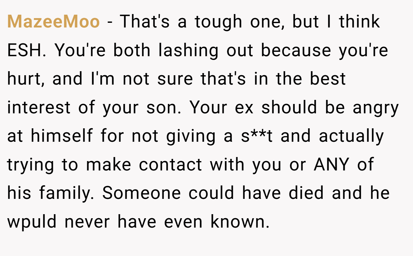 MazeeMoo - That's a tough one, but I think ESH. You're both lashing out because you're hurt, and I'm not sure that's in the best interest of your son. Your ex should be angry at himself for not giving a s**t and actually trying to make contact with you or ANY of his family. Someone could have died and he wpuld never have even known.