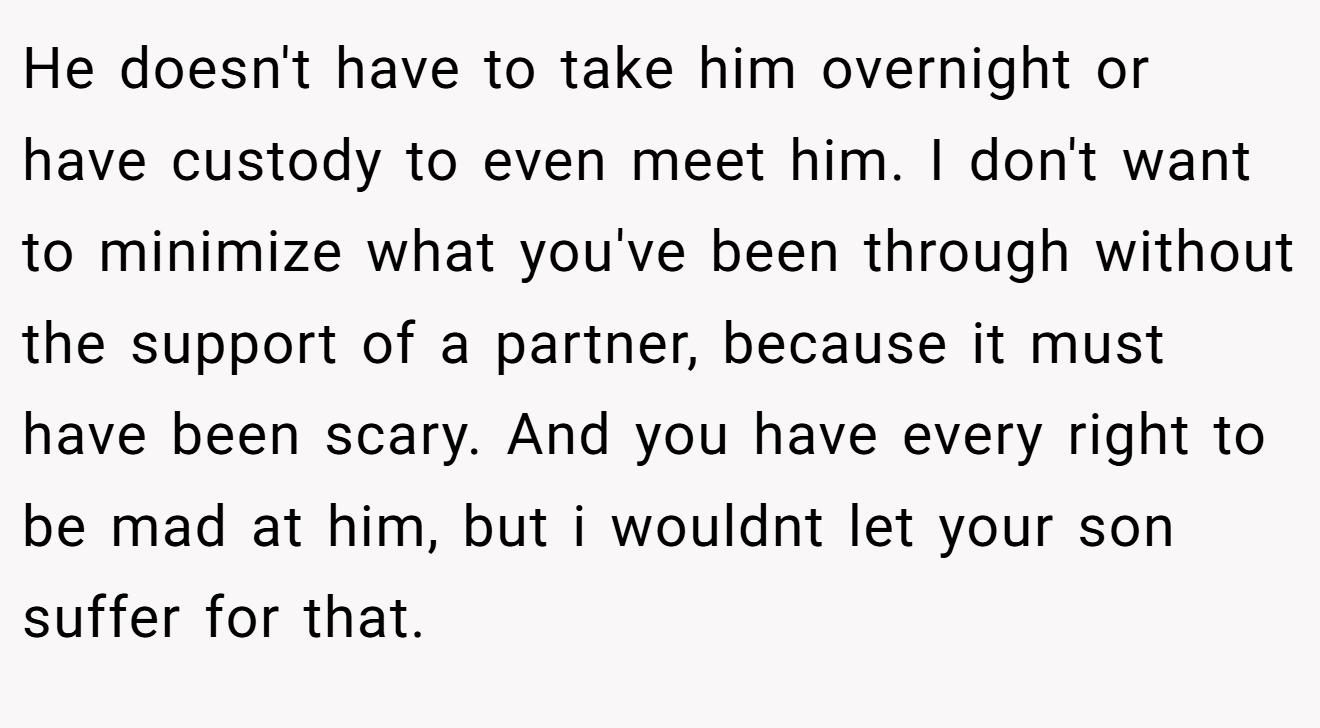 He doesn't have to take him overnight or have custody to even meet him. I don't want to minimize what you've been through without the support of a partner, because it must have been scary. And you have every right to be mad at him, but i wouldnt let your son suffer for that.
