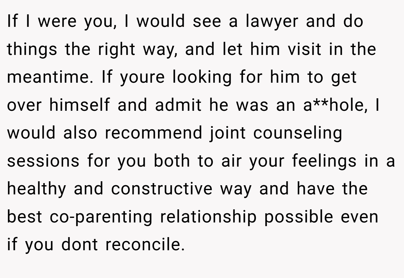 If I were you, I would see a lawyer and do things the right way, and let him visit in the meantime. If youre looking for him to get over himself and admit he was an a**hole, I would also recommend joint counseling sessions for you both to air your feelings in a healthy and constructive way and have the best co-parenting relationship possible even if you dont reconcile.