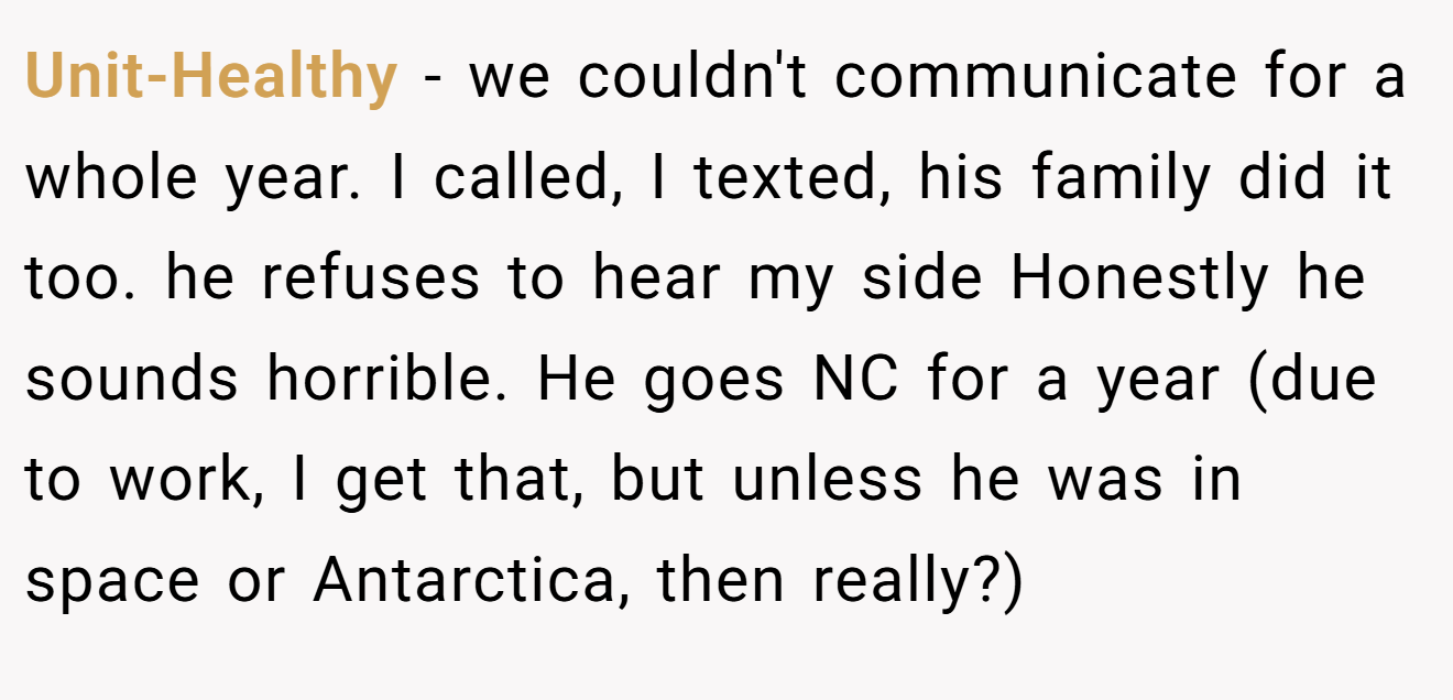 Unit-Healthy - we couldn't communicate for a whole year. I called, I texted, his family did it too. he refuses to hear my side Honestly he sounds horrible. He goes NC for a year (due to work, I get that, but unless he was in space or Antarctica, then really?)