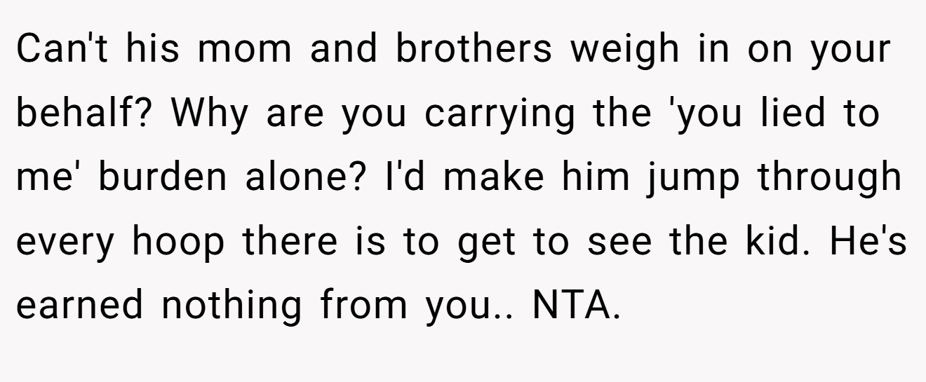 Can't his mom and brothers weigh in on your behalf? Why are you carrying the 'you lied to me' burden alone? I'd make him jump through every hoop there is to get to see the kid. He's earned nothing from you.. NTA.