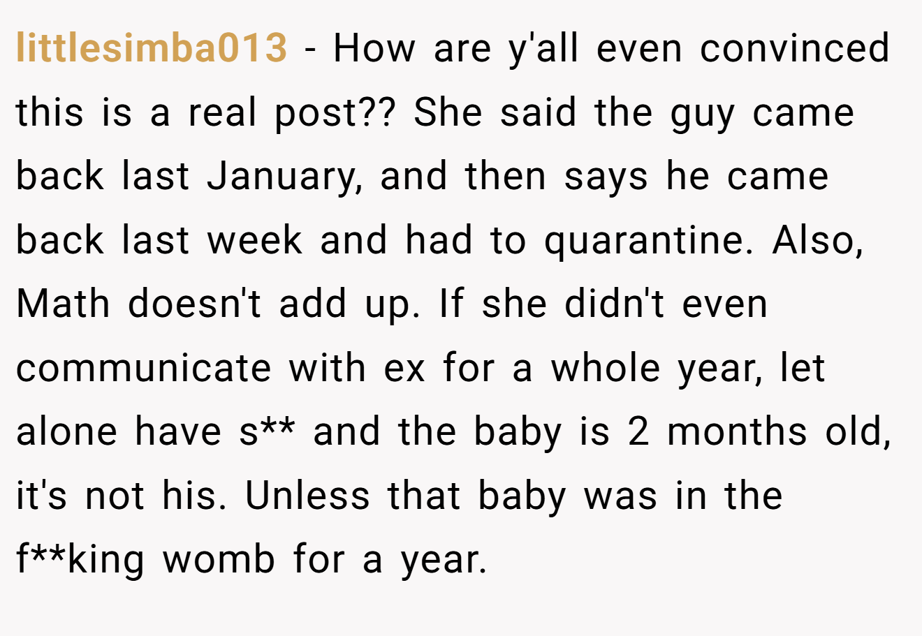 littlesimba013 - How are y'all even convinced this is a real post?? She said the guy came back last January, and then says he came back last week and had to quarantine. Also, Math doesn't add up. If she didn't even communicate with ex for a whole year, let alone have s** and the baby is 2 months old, it's not his. Unless that baby was in the f**king womb for a year.