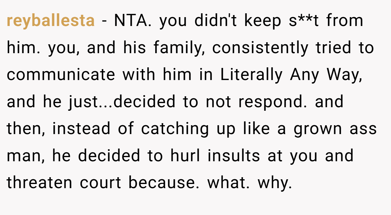 reyballesta - NTA. you didn't keep s**t from him. you, and his family, consistently tried to communicate with him in Literally Any Way, and he just...decided to not respond. and then, instead of catching up like a grown ass man, he decided to hurl insults at you and threaten court because. what. why.
