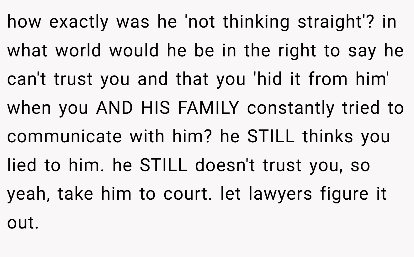 how exactly was he 'not thinking straight'? in what world would he be in the right to say he can't trust you and that you 'hid it from him' when you AND HIS FAMILY constantly tried to communicate with him? he STILL thinks you lied to him. he STILL doesn't trust you, so yeah, take him to court. let lawyers figure it out.
