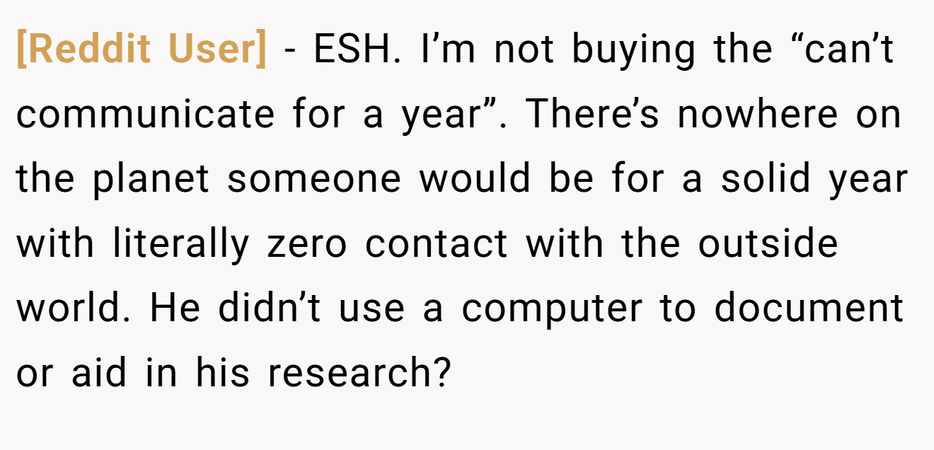 [Reddit User] - ESH. I’m not buying the “can’t communicate for a year”. There’s nowhere on the planet someone would be for a solid year with literally zero contact with the outside world. He didn’t use a computer to document or aid in his research?