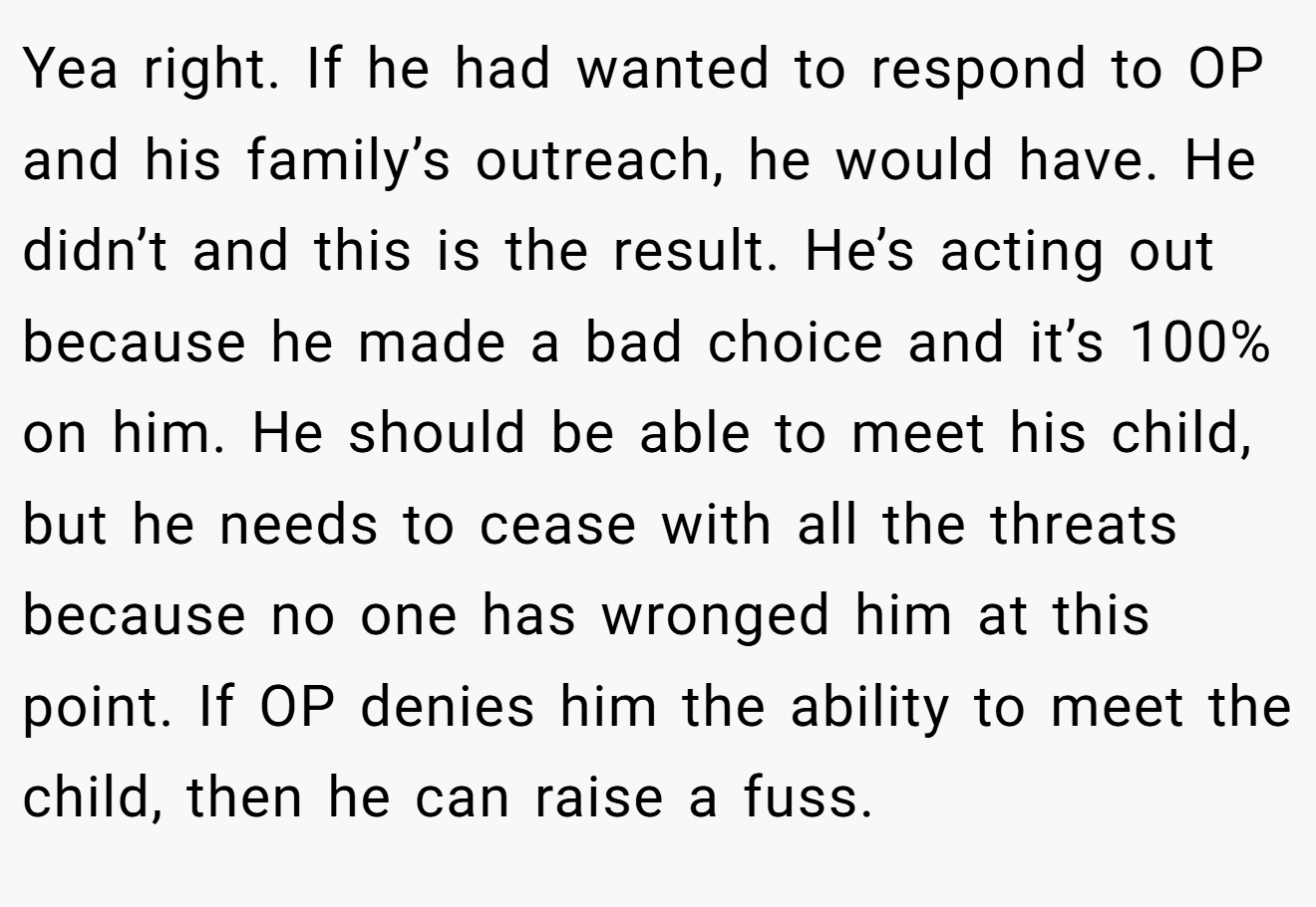 Yea right. If he had wanted to respond to OP and his family’s outreach, he would have. He didn’t and this is the result. He’s acting out because he made a bad choice and it’s 100% on him. He should be able to meet his child, but he needs to cease with all the threats because no one has wronged him at this point. If OP denies him the ability to meet the child, then he can raise a fuss.
