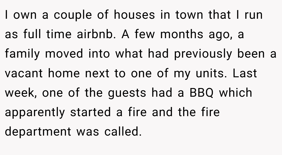 I own a couple of houses in town that I run as full time airbnb. A few months ago, a family moved into what had previously been a vacant home next to one of my units. Last week, one of the guests had a BBQ which apparently started a fire and the fire department was called.