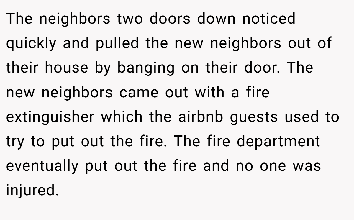 The neighbors two doors down noticed quickly and pulled the new neighbors out of their house by banging on their door. The new neighbors came out with a fire extinguisher which the airbnb guests used to try to put out the fire. The fire department eventually put out the fire and no one was injured.