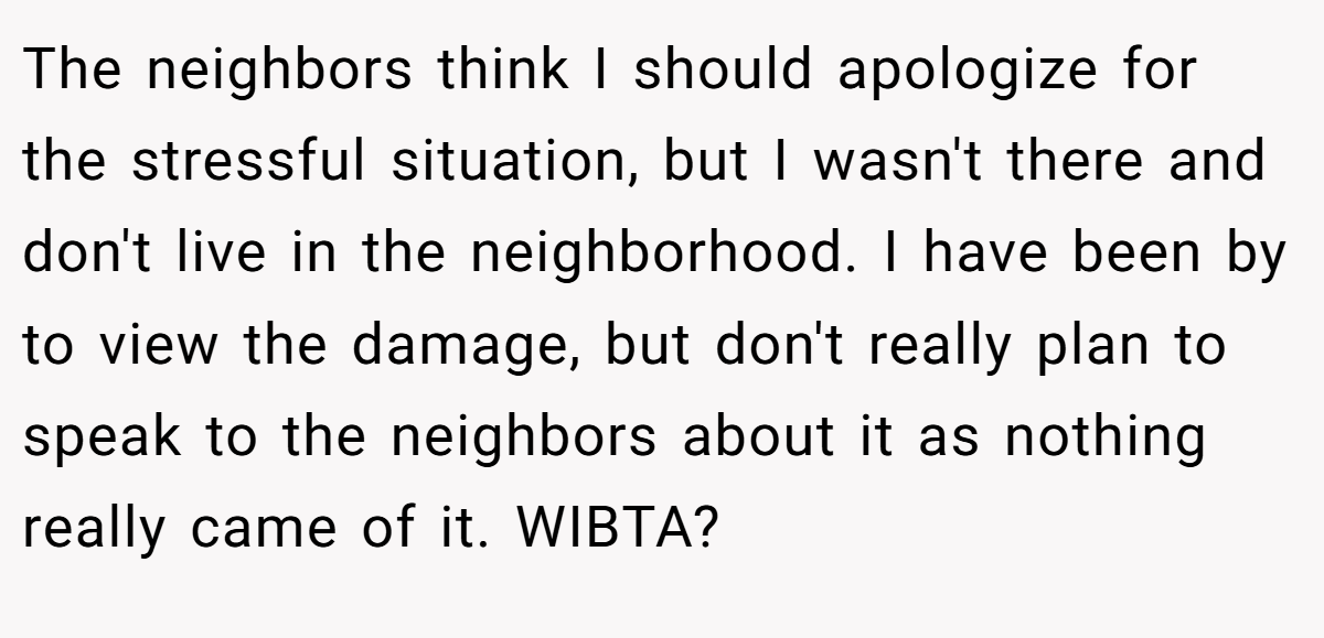 The neighbors think I should apologize for the stressful situation, but I wasn't there and don't live in the neighborhood. I have been by to view the damage, but don't really plan to speak to the neighbors about it as nothing really came of it. WIBTA?