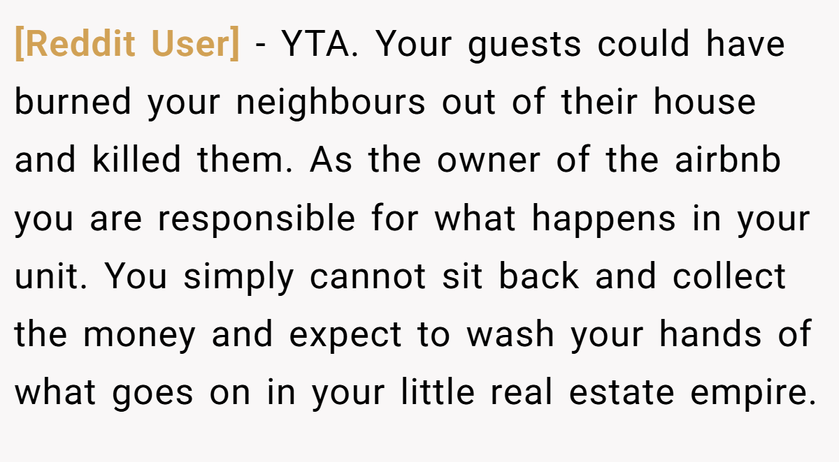 [Reddit User] - YTA. Your guests could have burned your neighbours out of their house and killed them. As the owner of the airbnb you are responsible for what happens in your unit. You simply cannot sit back and collect the money and expect to wash your hands of what goes on in your little real estate empire.
