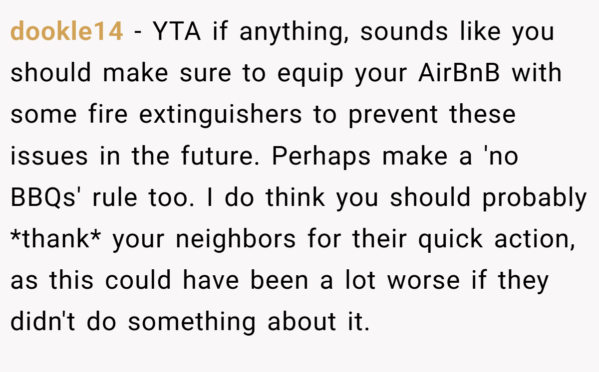 dookle14 - YTA if anything, sounds like you should make sure to equip your AirBnB with some fire extinguishers to prevent these issues in the future. Perhaps make a 'no BBQs' rule too. I do think you should probably *thank* your neighbors for their quick action, as this could have been a lot worse if they didn't do something about it.