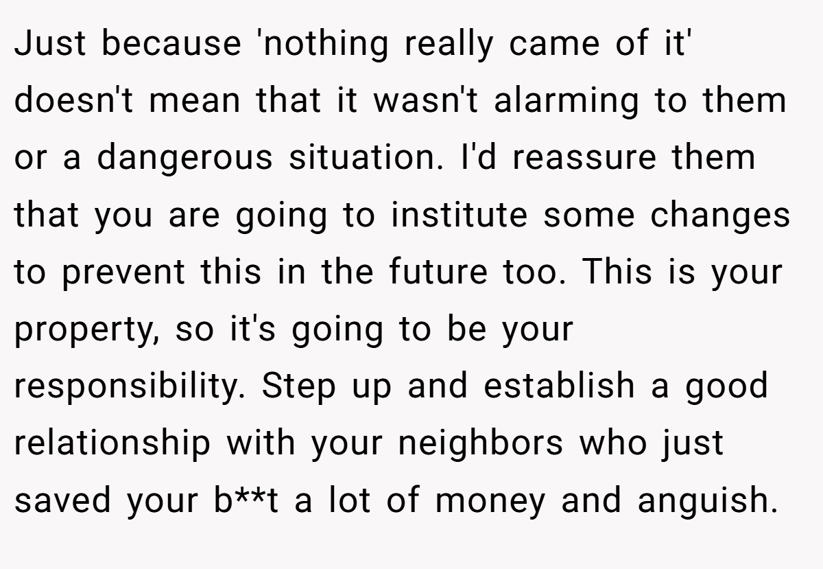 Just because 'nothing really came of it' doesn't mean that it wasn't alarming to them or a dangerous situation. I'd reassure them that you are going to institute some changes to prevent this in the future too. This is your property, so it's going to be your responsibility. Step up and establish a good relationship with your neighbors who just saved your b**t a lot of money and anguish.