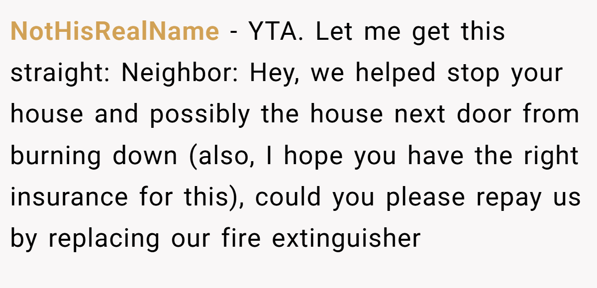NotHisRealName - YTA. Let me get this straight: Neighbor: Hey, we helped stop your house and possibly the house next door from burning down (also, I hope you have the right insurance for this), could you please repay us by replacing our fire extinguisher