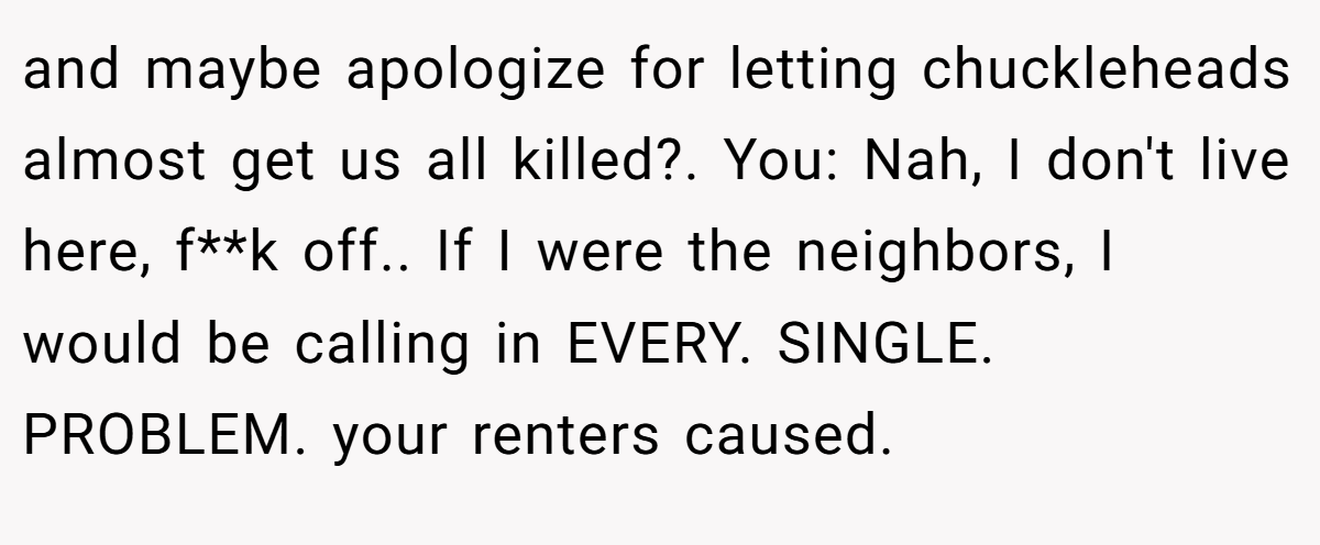 and maybe apologize for letting chuckleheads almost get us all killed?. You: Nah, I don't live here, f**k off.. If I were the neighbors, I would be calling in EVERY. SINGLE. PROBLEM. your renters caused.