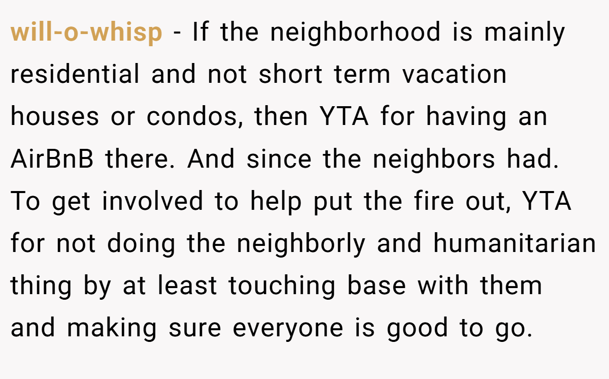 will-o-whisp - If the neighborhood is mainly residential and not short term vacation houses or condos, then YTA for having an AirBnB there. And since the neighbors had. To get involved to help put the fire out, YTA for not doing the neighborly and humanitarian thing by at least touching base with them and making sure everyone is good to go.